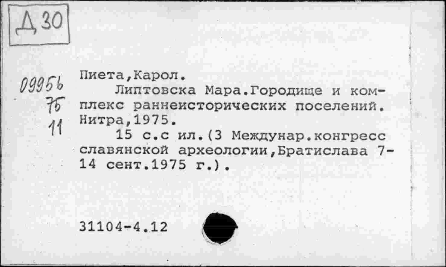 ﻿А зо

п
Пиета,Карол.
Липтовска Мара.Городище и комплекс раннеисторических поселений. Нитра,1975.
15 с.с ил.(3 Междунар.конгресс славянской археологии,Братислава 7-14 сент.1975 г.).
31104-4.12
